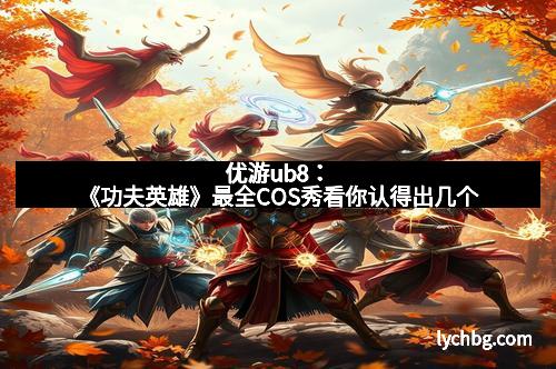 优游ub8：《功夫英雄》最全COS秀看你认得出几个